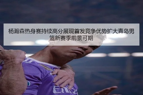 杨瀚森热身赛持续高分展现首发竞争优势扩大青岛男篮新赛季前景可期